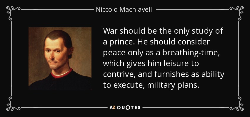 War should be the only study of a prince. He should consider peace only as a breathing-time, which gives him leisure to contrive, and furnishes as ability to execute, military plans. - Niccolo Machiavelli
