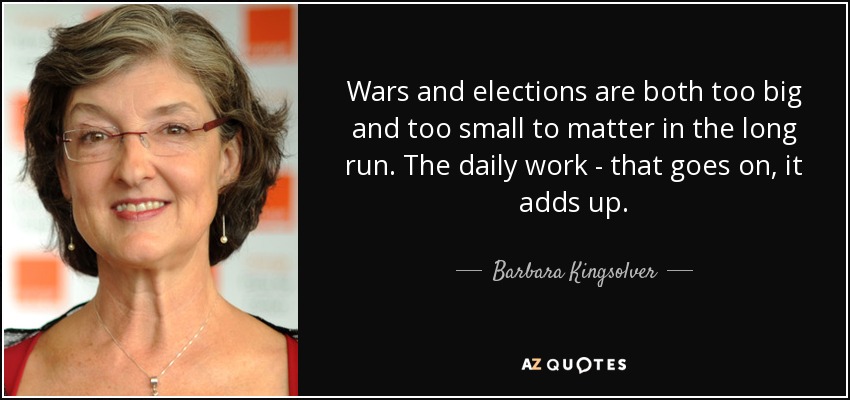 Wars and elections are both too big and too small to matter in the long run. The daily work - that goes on, it adds up. - Barbara Kingsolver