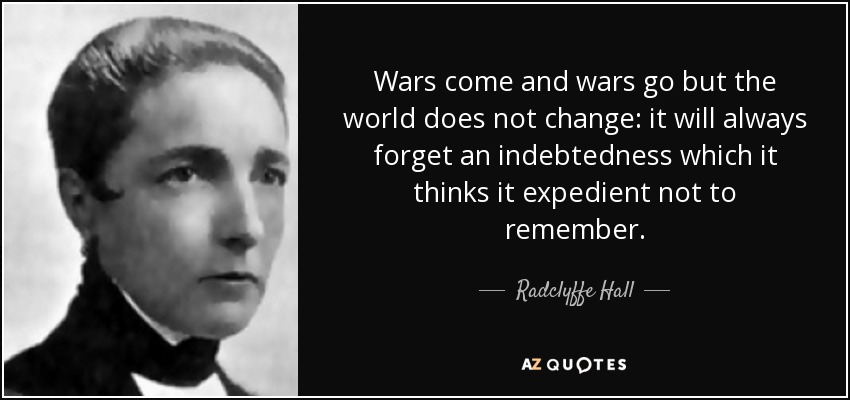 Wars come and wars go but the world does not change: it will always forget an indebtedness which it thinks it expedient not to remember. - Radclyffe Hall