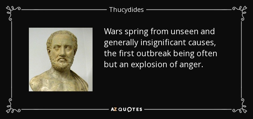 Wars spring from unseen and generally insignificant causes, the first outbreak being often but an explosion of anger. - Thucydides