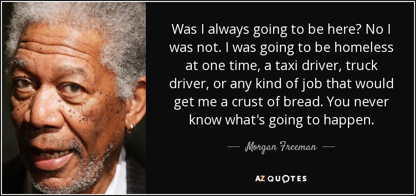 Was I always going to be here? No I was not. I was going to be homeless at one time, a taxi driver, truck driver, or any kind of job that would get me a crust of bread. You never know what's going to happen. - Morgan Freeman