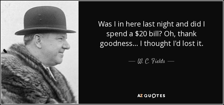 Was I in here last night and did I spend a $20 bill? Oh, thank goodness... I thought I'd lost it. - W. C. Fields