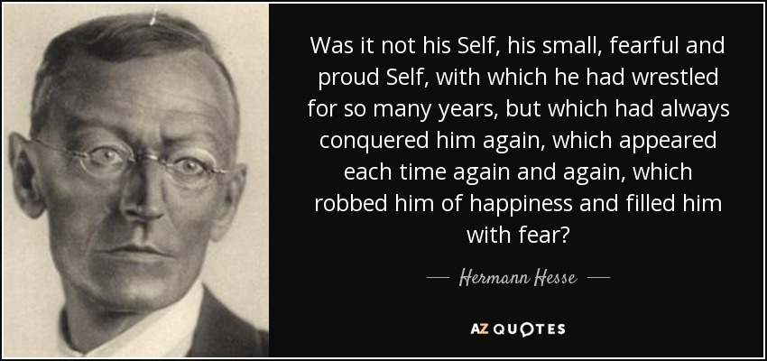 Was it not his Self, his small, fearful and proud Self, with which he had wrestled for so many years, but which had always conquered him again, which appeared each time again and again, which robbed him of happiness and filled him with fear? - Hermann Hesse