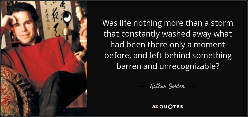 Was life nothing more than a storm that constantly washed away what had been there only a moment before, and left behind something barren and unrecognizable? - Arthur Golden