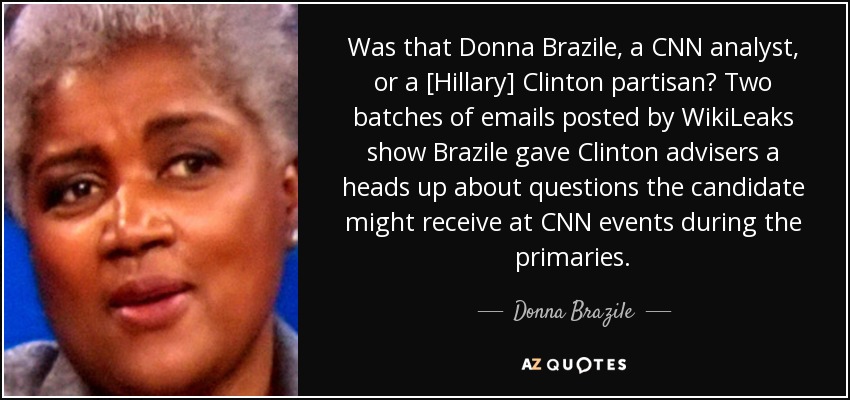 Was that Donna Brazile, a CNN analyst, or a [Hillary] Clinton partisan? Two batches of emails posted by WikiLeaks show Brazile gave Clinton advisers a heads up about questions the candidate might receive at CNN events during the primaries. - Donna Brazile