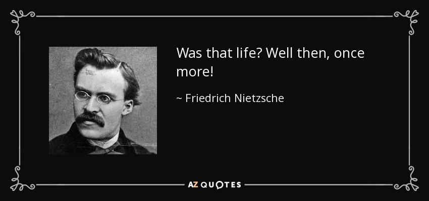 Was that life? Well then, once more! - Friedrich Nietzsche