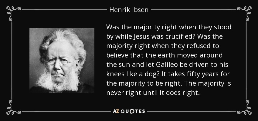 Was the majority right when they stood by while Jesus was crucified? Was the majority right when they refused to believe that the earth moved around the sun and let Galileo be driven to his knees like a dog? It takes fifty years for the majority to be right. The majority is never right until it does right. - Henrik Ibsen