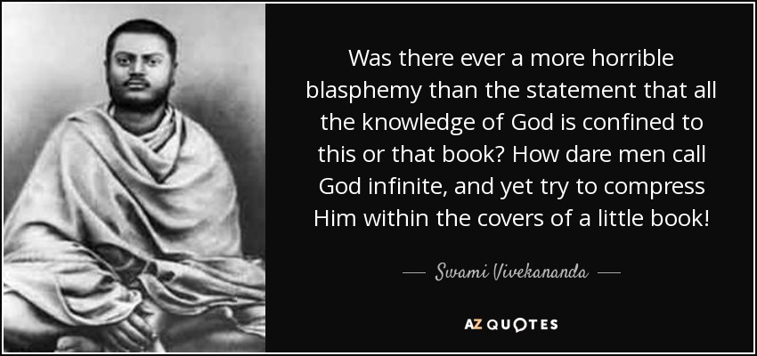 Was there ever a more horrible blasphemy than the statement that all the knowledge of God is confined to this or that book? How dare men call God infinite, and yet try to compress Him within the covers of a little book! - Swami Vivekananda