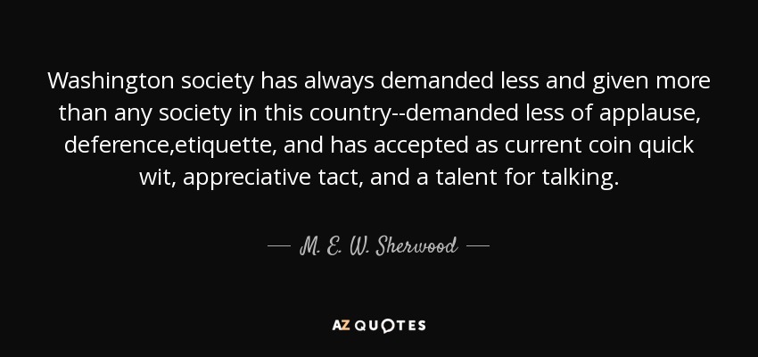 Washington society has always demanded less and given more than any society in this country--demanded less of applause, deference,etiquette, and has accepted as current coin quick wit, appreciative tact, and a talent for talking. - M. E. W. Sherwood