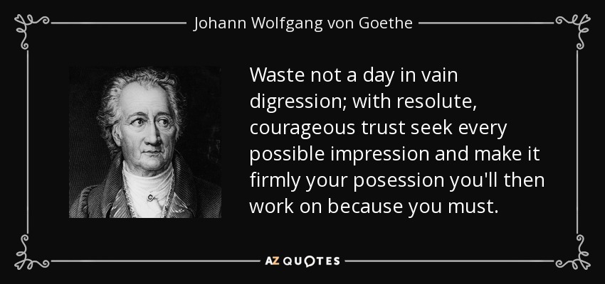 Waste not a day in vain digression; with resolute, courageous trust seek every possible impression and make it firmly your posession you'll then work on because you must. - Johann Wolfgang von Goethe