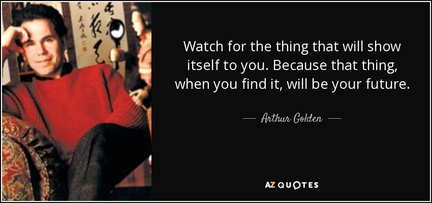Watch for the thing that will show itself to you. Because that thing, when you find it, will be your future. - Arthur Golden