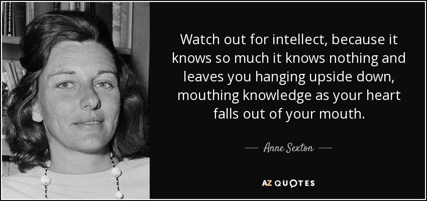 Watch out for intellect, because it knows so much it knows nothing and leaves you hanging upside down, mouthing knowledge as your heart falls out of your mouth. - Anne Sexton