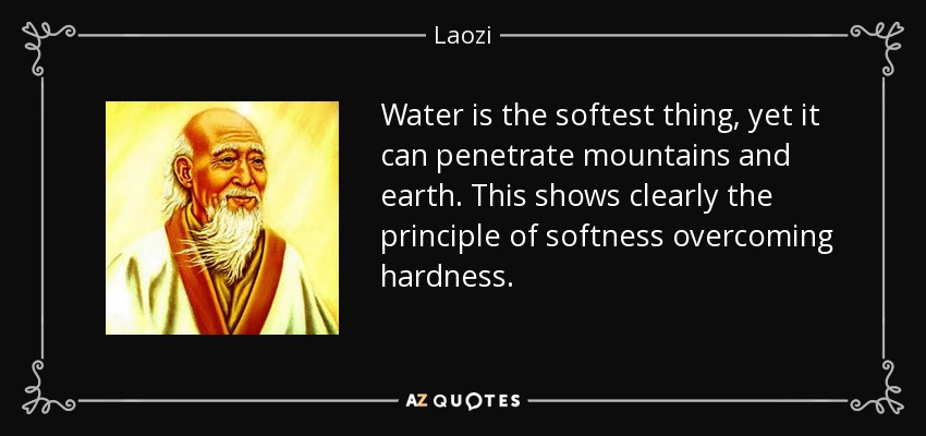 Water is the softest thing, yet it can penetrate mountains and earth. This shows clearly the principle of softness overcoming hardness. - Laozi