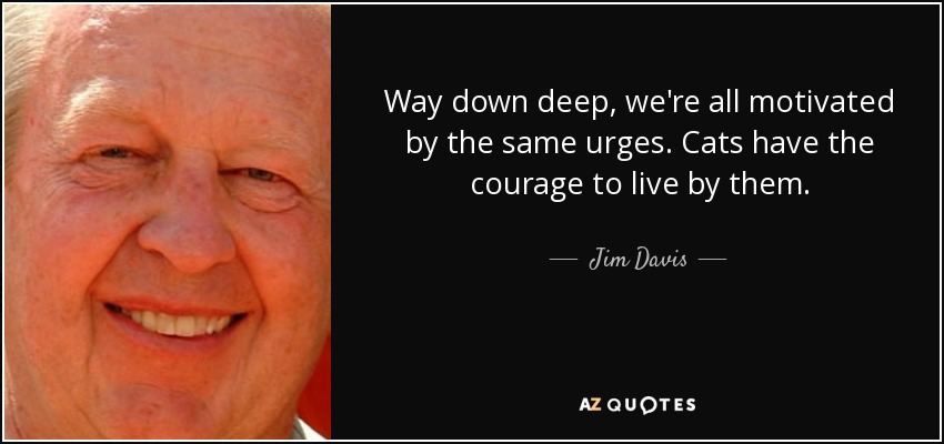 Way down deep, we're all motivated by the same urges. Cats have the courage to live by them. - Jim Davis