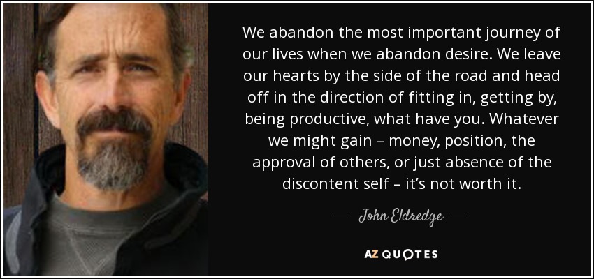 We abandon the most important journey of our lives when we abandon desire. We leave our hearts by the side of the road and head off in the direction of fitting in, getting by, being productive, what have you. Whatever we might gain – money, position, the approval of others, or just absence of the discontent self – it’s not worth it. - John Eldredge