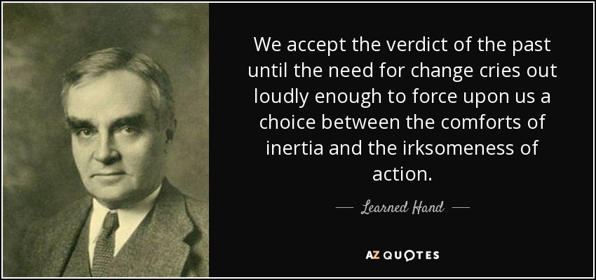 We accept the verdict of the past until the need for change cries out loudly enough to force upon us a choice between the comforts of inertia and the irksomeness of action. - Learned Hand