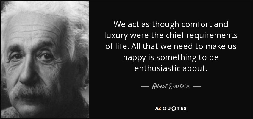 We act as though comfort and luxury were the chief requirements of life. All that we need to make us happy is something to be enthusiastic about. - Albert Einstein