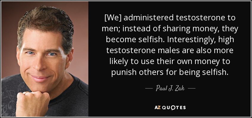 [We] administered testosterone to men; instead of sharing money, they become selfish. Interestingly, high testosterone males are also more likely to use their own money to punish others for being selfish. - Paul J. Zak