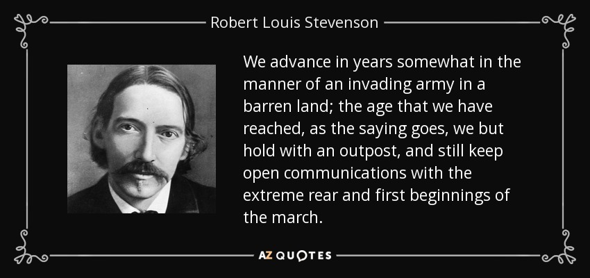 We advance in years somewhat in the manner of an invading army in a barren land; the age that we have reached, as the saying goes, we but hold with an outpost, and still keep open communications with the extreme rear and first beginnings of the march. - Robert Louis Stevenson