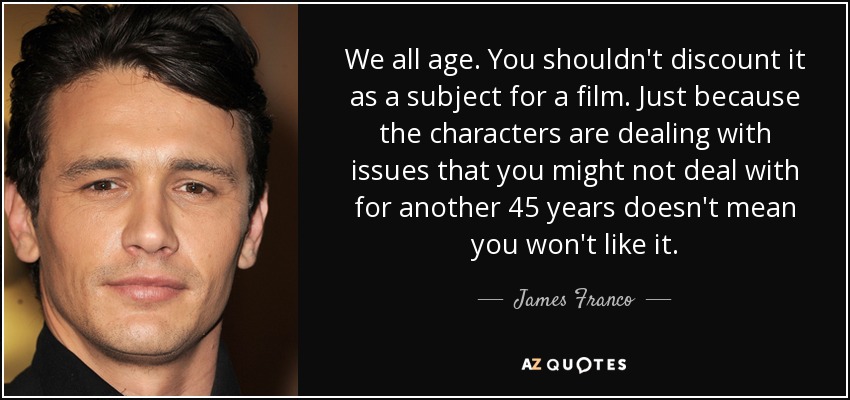 We all age. You shouldn't discount it as a subject for a film. Just because the characters are dealing with issues that you might not deal with for another 45 years doesn't mean you won't like it. - James Franco