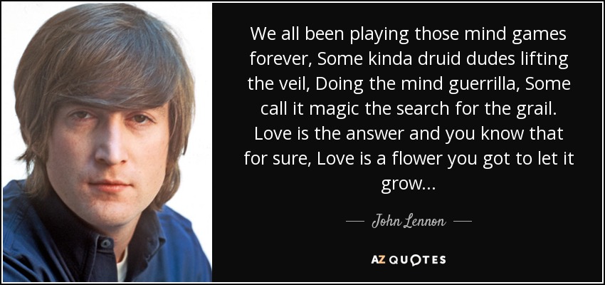 We all been playing those mind games forever, Some kinda druid dudes lifting the veil, Doing the mind guerrilla, Some call it magic the search for the grail. Love is the answer and you know that for sure, Love is a flower you got to let it grow... - John Lennon