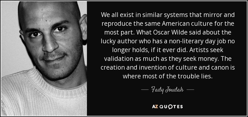 We all exist in similar systems that mirror and reproduce the same American culture for the most part. What Oscar Wilde said about the lucky author who has a non-literary day job no longer holds, if it ever did. Artists seek validation as much as they seek money. The creation and invention of culture and canon is where most of the trouble lies. - Fady Joudah