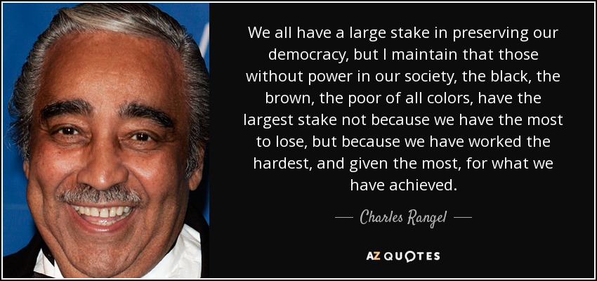 We all have a large stake in preserving our democracy, but I maintain that those without power in our society, the black, the brown, the poor of all colors, have the largest stake not because we have the most to lose, but because we have worked the hardest, and given the most, for what we have achieved. - Charles Rangel