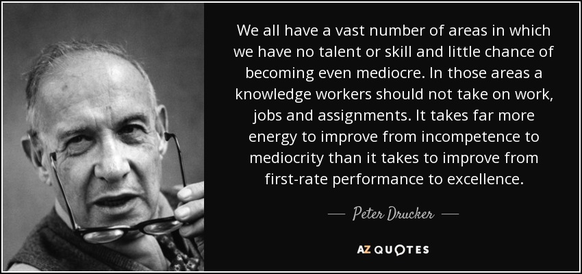 We all have a vast number of areas in which we have no talent or skill and little chance of becoming even mediocre. In those areas a knowledge workers should not take on work, jobs and assignments. It takes far more energy to improve from incompetence to mediocrity than it takes to improve from first-rate performance to excellence. - Peter Drucker