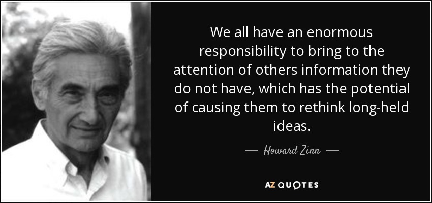 We all have an enormous responsibility to bring to the attention of others information they do not have, which has the potential of causing them to rethink long-held ideas. - Howard Zinn