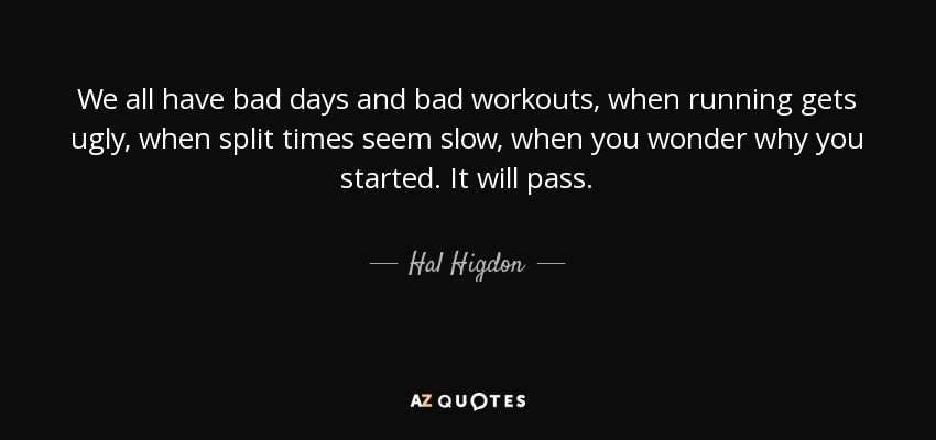 We all have bad days and bad workouts, when running gets ugly, when split times seem slow, when you wonder why you started. It will pass. - Hal Higdon