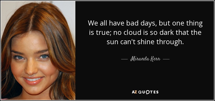 We all have bad days, but one thing is true; no cloud is so dark that the sun can't shine through. - Miranda Kerr