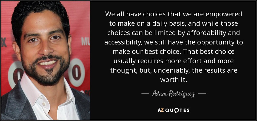 We all have choices that we are empowered to make on a daily basis, and while those choices can be limited by affordability and accessibility, we still have the opportunity to make our best choice. That best choice usually requires more effort and more thought, but, undeniably, the results are worth it. - Adam Rodriguez