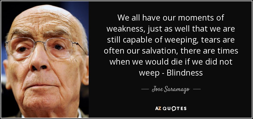 We all have our moments of weakness, just as well that we are still capable of weeping, tears are often our salvation, there are times when we would die if we did not weep - Blindness - Jose Saramago