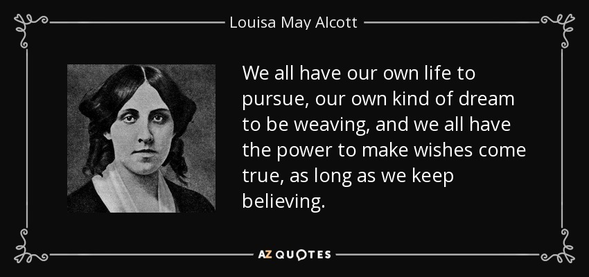 We all have our own life to pursue, our own kind of dream to be weaving, and we all have the power to make wishes come true, as long as we keep believing. - Louisa May Alcott