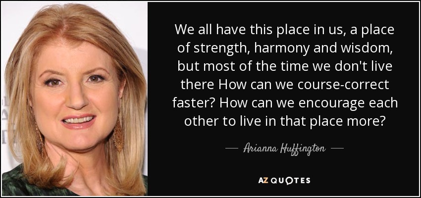 We all have this place in us, a place of strength, harmony and wisdom, but most of the time we don't live there How can we course-correct faster? How can we encourage each other to live in that place more? - Arianna Huffington