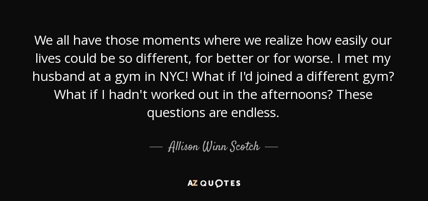 We all have those moments where we realize how easily our lives could be so different, for better or for worse. I met my husband at a gym in NYC! What if I'd joined a different gym? What if I hadn't worked out in the afternoons? These questions are endless. - Allison Winn Scotch