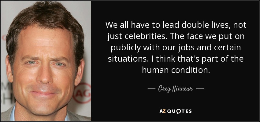 We all have to lead double lives, not just celebrities. The face we put on publicly with our jobs and certain situations. I think that's part of the human condition. - Greg Kinnear