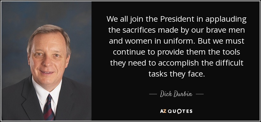 We all join the President in applauding the sacrifices made by our brave men and women in uniform. But we must continue to provide them the tools they need to accomplish the difficult tasks they face. - Dick Durbin