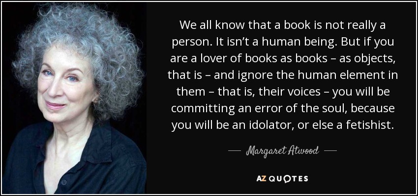 We all know that a book is not really a person. It isn’t a human being. But if you are a lover of books as books – as objects, that is – and ignore the human element in them – that is, their voices – you will be committing an error of the soul, because you will be an idolator, or else a fetishist. - Margaret Atwood