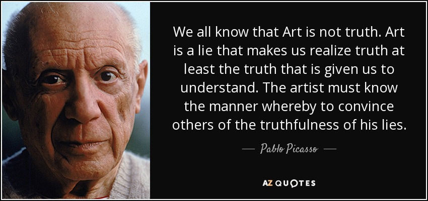 We all know that Art is not truth. Art is a lie that makes us realize truth at least the truth that is given us to understand. The artist must know the manner whereby to convince others of the truthfulness of his lies. - Pablo Picasso