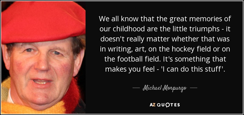 We all know that the great memories of our childhood are the little triumphs - it doesn't really matter whether that was in writing, art, on the hockey field or on the football field. It's something that makes you feel - 'I can do this stuff'. - Michael Morpurgo