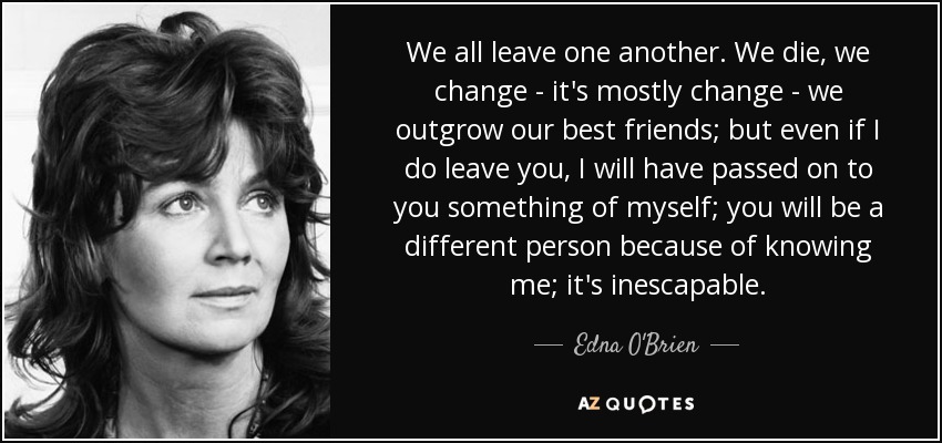 We all leave one another. We die, we change - it's mostly change - we outgrow our best friends; but even if I do leave you, I will have passed on to you something of myself; you will be a different person because of knowing me; it's inescapable. - Edna O'Brien