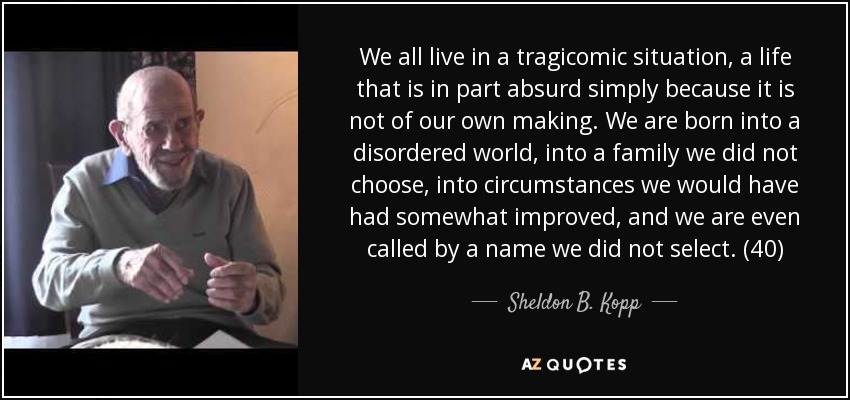 We all live in a tragicomic situation, a life that is in part absurd simply because it is not of our own making. We are born into a disordered world, into a family we did not choose, into circumstances we would have had somewhat improved, and we are even called by a name we did not select. (40) - Sheldon B. Kopp