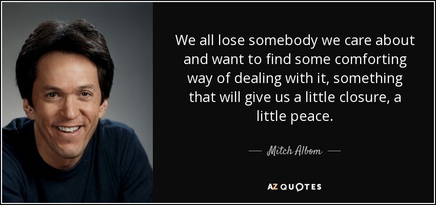 We all lose somebody we care about and want to find some comforting way of dealing with it, something that will give us a little closure, a little peace. - Mitch Albom