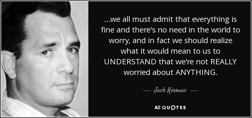...we all must admit that everything is fine and there's no need in the world to worry, and in fact we should realize what it would mean to us to UNDERSTAND that we're not REALLY worried about ANYTHING. - Jack Kerouac