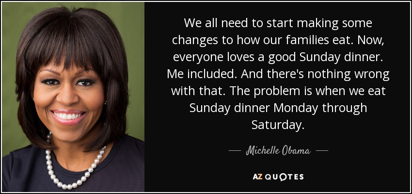 We all need to start making some changes to how our families eat. Now, everyone loves a good Sunday dinner. Me included. And there's nothing wrong with that. The problem is when we eat Sunday dinner Monday through Saturday. - Michelle Obama