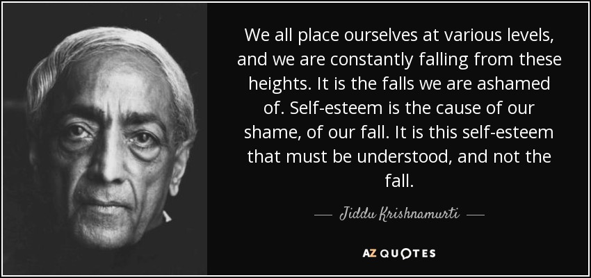 We all place ourselves at various levels, and we are constantly falling from these heights. It is the falls we are ashamed of. Self-esteem is the cause of our shame, of our fall. It is this self-esteem that must be understood, and not the fall. - Jiddu Krishnamurti