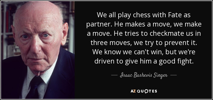 We all play chess with Fate as partner. He makes a move, we make a move. He tries to checkmate us in three moves, we try to prevent it. We know we can't win, but we're driven to give him a good fight. - Isaac Bashevis Singer