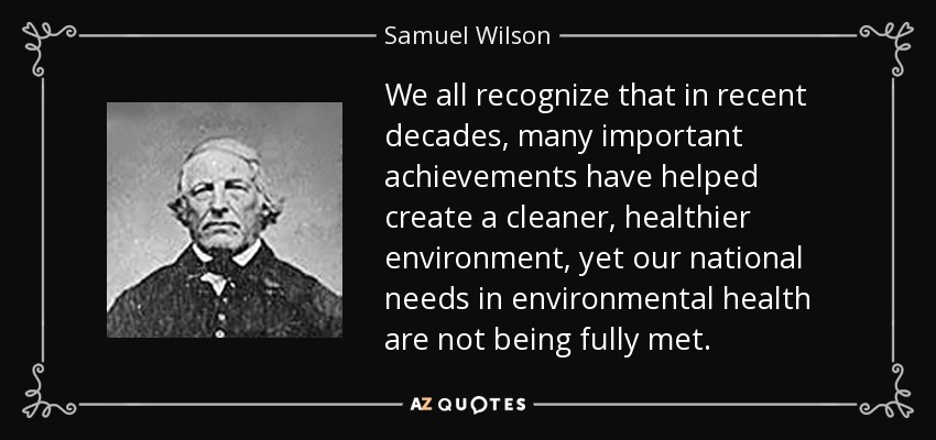 We all recognize that in recent decades, many important achievements have helped create a cleaner, healthier environment, yet our national needs in environmental health are not being fully met. - Samuel Wilson