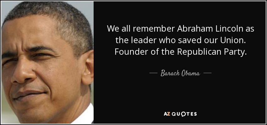 We all remember Abraham Lincoln as the leader who saved our Union. Founder of the Republican Party. - Barack Obama